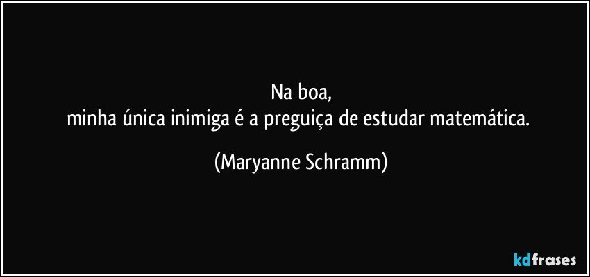 Na boa,
minha única inimiga é a preguiça de estudar matemática. (Maryanne Schramm)