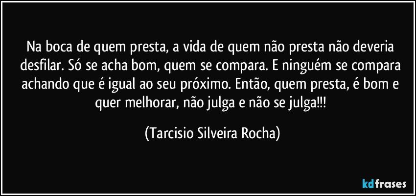 Na boca de quem presta, a vida de quem não presta não deveria desfilar. Só se acha bom, quem se compara. E ninguém se compara achando que é igual ao seu próximo. Então, quem presta, é bom e quer melhorar, não julga e não se julga!!! (Tarcisio Silveira Rocha)