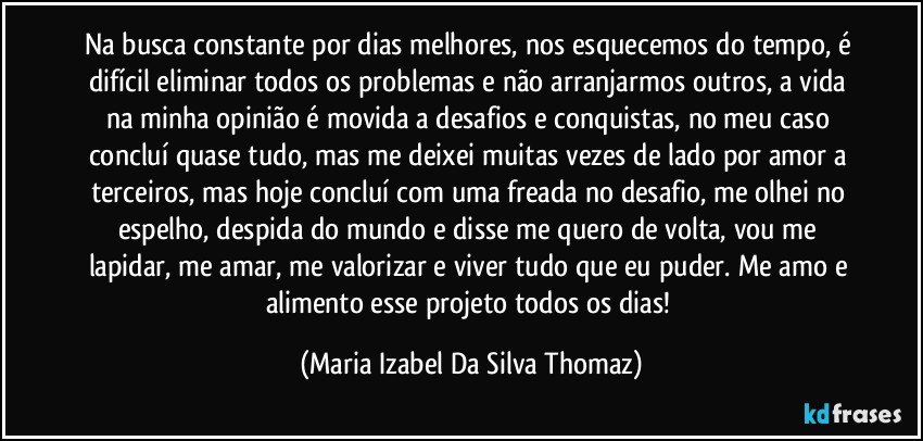 Na busca constante por dias melhores, nos esquecemos do tempo, é difícil eliminar todos os problemas e não arranjarmos outros, a vida na minha opinião é movida a desafios e conquistas, no meu caso concluí quase tudo, mas me deixei muitas vezes de lado por amor a terceiros, mas hoje concluí com uma freada no desafio, me olhei no espelho, despida do mundo e disse me quero de volta, vou me lapidar, me amar, me valorizar e viver tudo que eu puder. Me amo e alimento esse projeto todos os dias! (Maria Izabel Da Silva Thomaz)