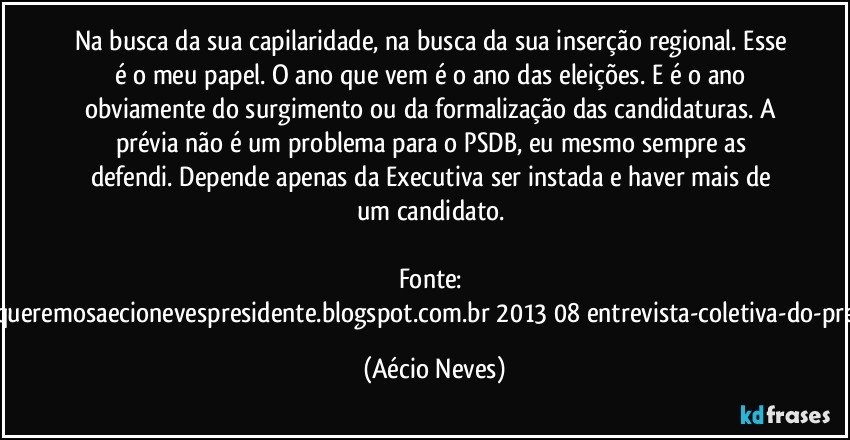 Na busca da sua capilaridade, na busca da sua inserção regional. Esse é o meu papel. O ano que vem é o ano das eleições. E é o ano obviamente do surgimento ou da formalização das candidaturas. A prévia não é um problema para o PSDB, eu mesmo sempre as defendi. Depende apenas da Executiva ser instada e haver mais de um candidato. 

Fonte: http://www.queremosaecionevespresidente.blogspot.com.br/2013/08/entrevista-coletiva-do-presidente.html (Aécio Neves)