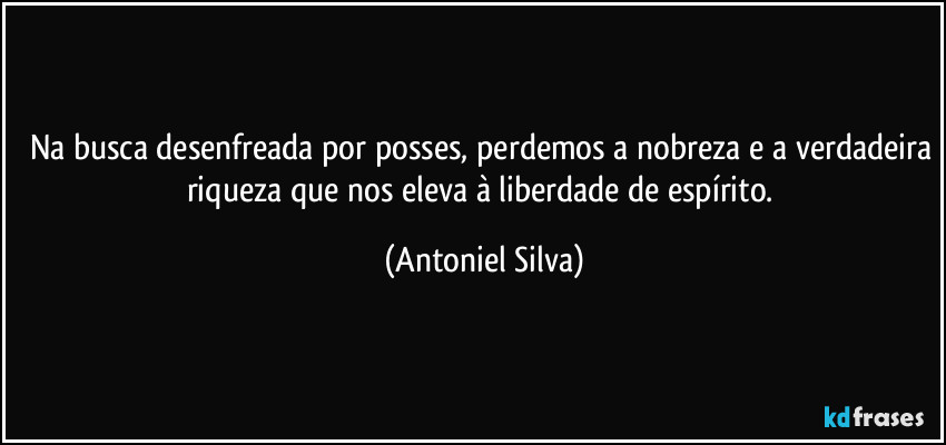 Na busca desenfreada por posses, perdemos a nobreza e a verdadeira riqueza que nos eleva à liberdade de espírito. (Antoniel Silva)