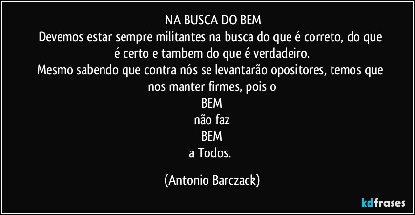 ⁠NA BUSCA DO BEM
Devemos estar sempre militantes na busca do que é correto, do que é certo e tambem do que é verdadeiro.
Mesmo sabendo que contra nós se levantarão opositores, temos que nos manter firmes, pois o
BEM
não faz
BEM
a Todos. (Antonio Barczack)