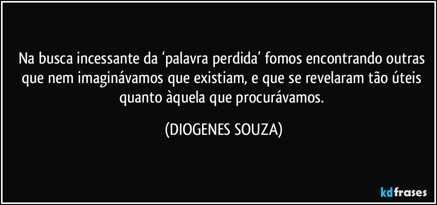 Na busca incessante da ‘palavra perdida’ fomos encontrando outras que nem imaginávamos que existiam, e que se revelaram tão úteis quanto àquela que procurávamos. (DIOGENES SOUZA)