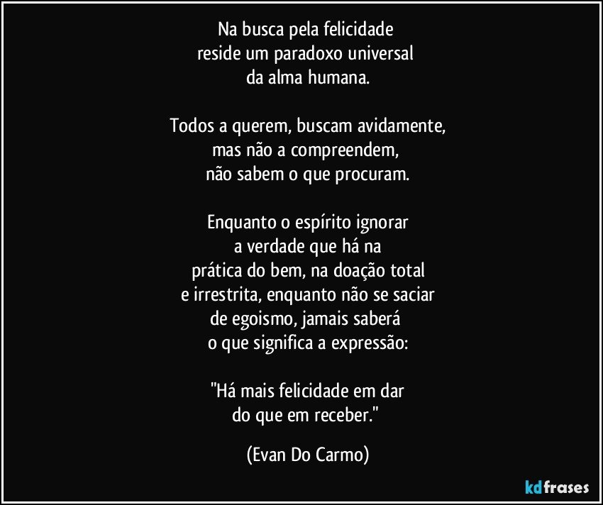 Na busca pela felicidade 
reside um paradoxo universal 
da alma humana.

Todos a querem, buscam avidamente,
mas não a compreendem, 
não sabem o que procuram.

Enquanto o espírito ignorar
a verdade que há na
prática do bem, na doação total
e irrestrita, enquanto não se saciar
de egoismo, jamais saberá 
o que significa a expressão:

"Há mais felicidade em dar
do que em receber." (Evan Do Carmo)