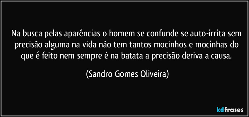 Na busca pelas aparências o homem se confunde se auto-irrita sem precisão alguma na vida não tem tantos mocinhos e mocinhas do que é feito nem sempre é na batata a precisão deriva a causa. (Sandro Gomes Oliveira)
