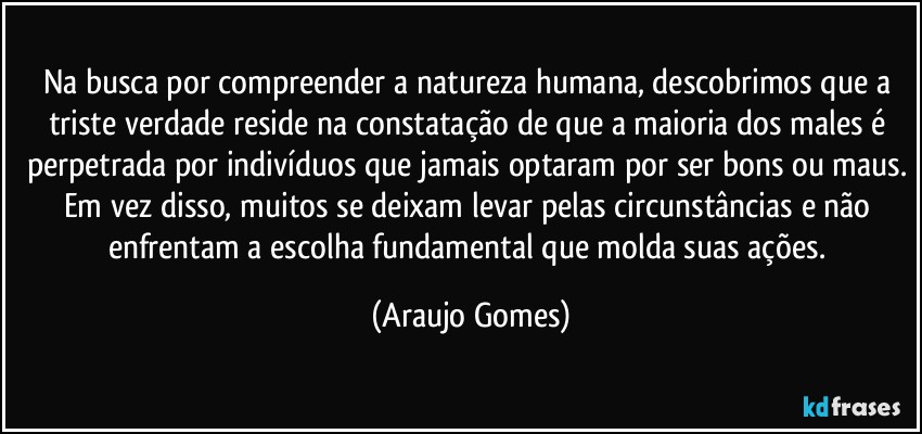 Na busca por compreender a natureza humana, descobrimos que a triste verdade reside na constatação de que a maioria dos males é perpetrada por indivíduos que jamais optaram por ser bons ou maus. Em vez disso, muitos se deixam levar pelas circunstâncias e não enfrentam a escolha fundamental que molda suas ações. (Araujo Gomes)