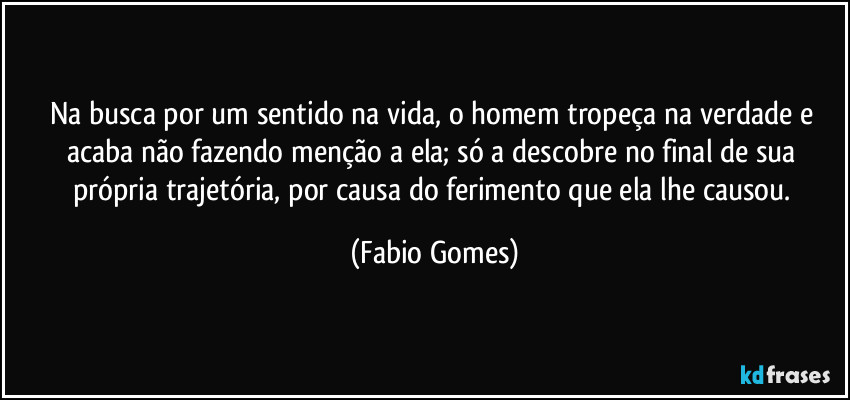 Na busca por um sentido na vida, o homem tropeça na verdade e acaba não fazendo menção a ela; só a descobre no final de sua própria trajetória, por causa do ferimento que ela lhe causou. (Fabio Gomes)