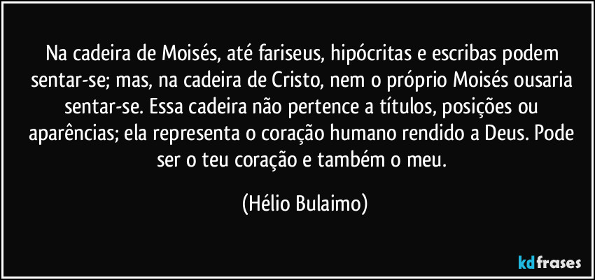 Na cadeira de Moisés, até fariseus, hipócritas e escribas podem sentar-se; mas, na cadeira de Cristo, nem o próprio Moisés ousaria sentar-se. Essa cadeira não pertence a títulos, posições ou aparências; ela representa o coração humano rendido a Deus. Pode ser o teu coração e também o meu. (Hélio Bulaimo)