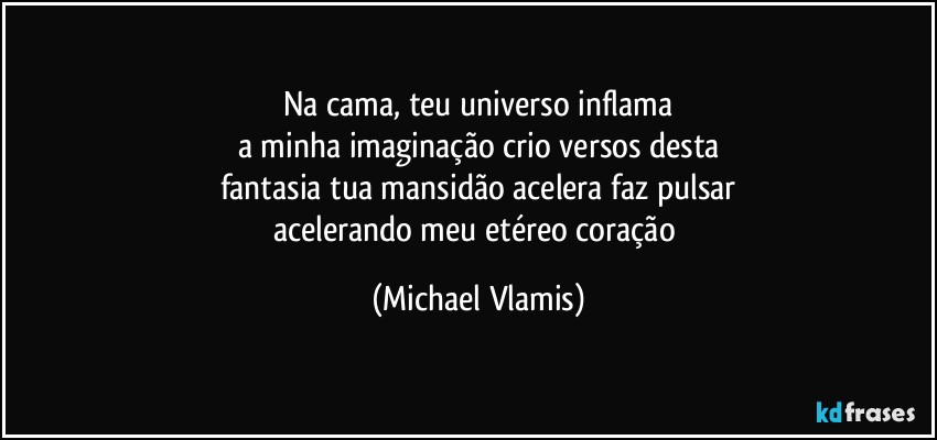 Na cama, teu universo inflama
a minha imaginação crio versos desta
fantasia tua mansidão acelera faz pulsar
acelerando meu etéreo coração (Michael Vlamis)