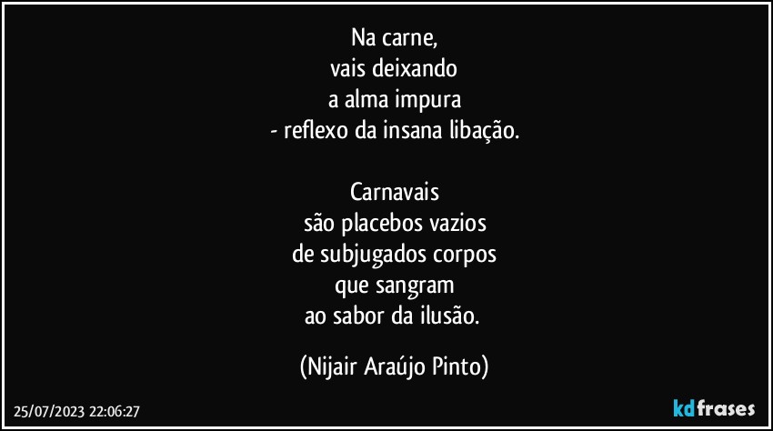 Na carne,
vais deixando
a alma impura
- reflexo da insana libação.

Carnavais
são placebos vazios
de subjugados corpos
que sangram
ao sabor da ilusão. (Nijair Araújo Pinto)