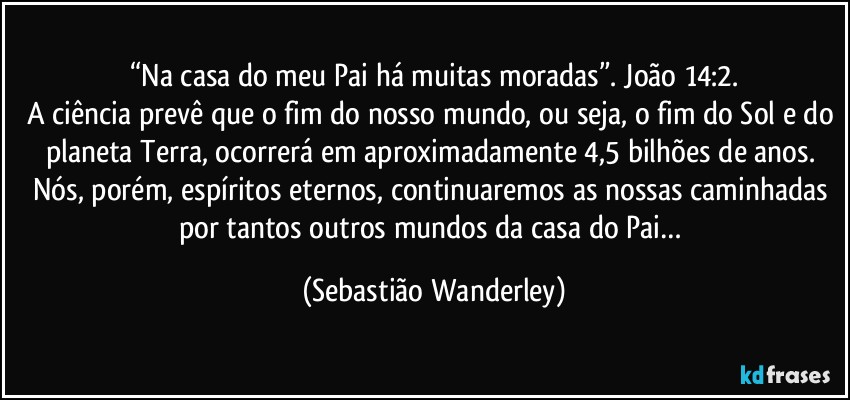 “Na casa do meu Pai há muitas moradas”. João 14:2.
A ciência prevê que o fim do nosso mundo, ou seja, o fim do Sol e do planeta Terra, ocorrerá em aproximadamente 4,5 bilhões de anos. Nós, porém, espíritos eternos, continuaremos as nossas caminhadas por tantos outros mundos da casa do Pai… (Sebastião Wanderley)