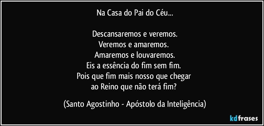 Na Casa do Pai do Céu...
 
Descansaremos e veremos.
Veremos e amaremos. 
Amaremos e louvaremos.
Eis a essência do fim sem fim. 
Pois que fim mais nosso que chegar 
ao Reino que não terá fim? (Santo Agostinho - Apóstolo da Inteligência)