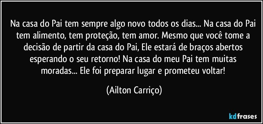 Na casa do Pai tem sempre algo novo todos os dias... Na casa do Pai tem alimento, tem  proteção, tem amor. Mesmo que  você tome a decisão de partir da casa do Pai, Ele estará de braços abertos esperando  o seu retorno!   Na casa do meu Pai tem muitas moradas... Ele foi preparar lugar e prometeu voltar! (Ailton Carriço)