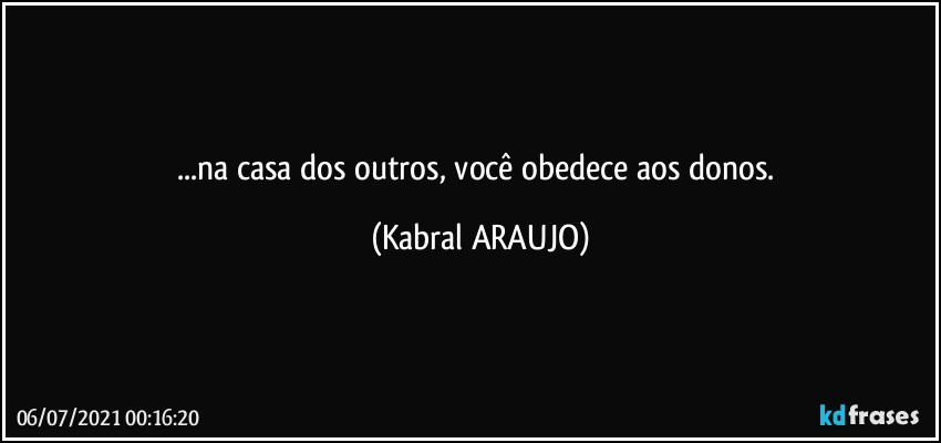 ...na casa dos outros, você obedece aos donos. (KABRAL ARAUJO)