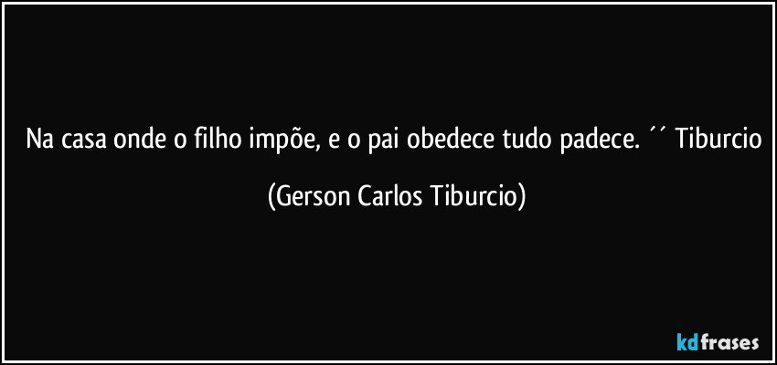 Na casa onde o filho impõe, e o pai obedece tudo padece. ´´ Tiburcio (Gerson Carlos Tiburcio)