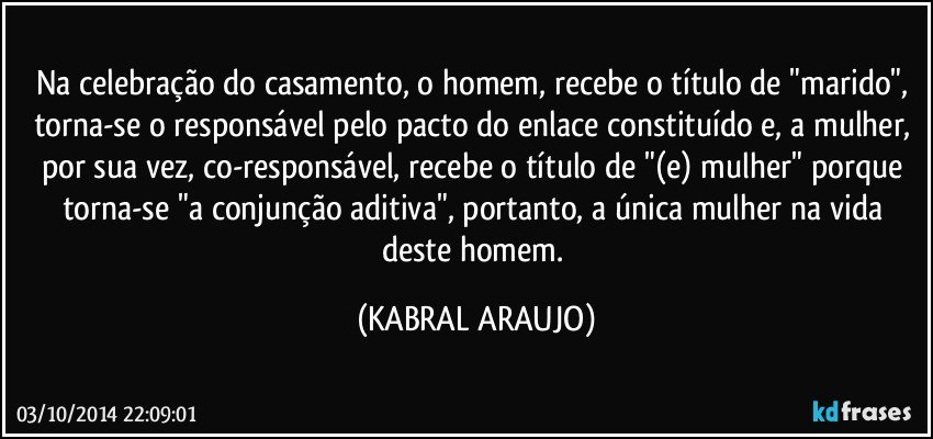 Na celebração do casamento, o homem, recebe o título de "marido", torna-se o responsável pelo pacto do enlace constituído e, a mulher, por sua vez, co-responsável, recebe o título de "(e) mulher" porque torna-se "a conjunção aditiva", portanto, a única mulher na vida deste homem. (KABRAL ARAUJO)