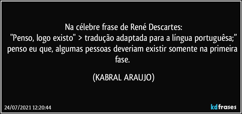 Na célebre frase de René Descartes:
"Penso, logo existo" > tradução adaptada para a língua portuguêsa;”
penso eu que, algumas pessoas deveriam existir somente na primeira fase. (KABRAL ARAUJO)