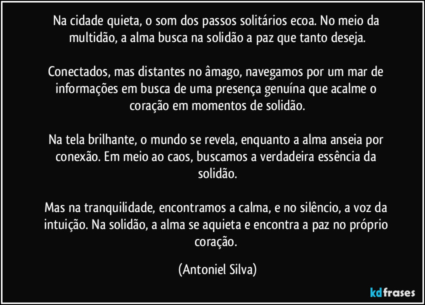 Na cidade quieta, o som dos passos solitários ecoa. No meio da multidão, a alma busca na solidão a paz que tanto deseja.

Conectados, mas distantes no âmago, navegamos por um mar de informações em busca de uma presença genuína que acalme o coração em momentos de solidão.

Na tela brilhante, o mundo se revela, enquanto a alma anseia por conexão. Em meio ao caos, buscamos a verdadeira essência da solidão.

Mas na tranquilidade, encontramos a calma, e no silêncio, a voz da intuição. Na solidão, a alma se aquieta e encontra a paz no próprio coração. (Antoniel Silva)