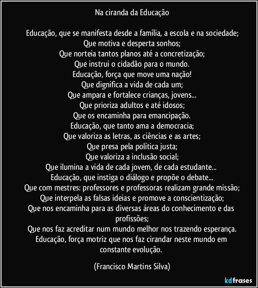 Na ciranda da Educação
Educação, que se manifesta desde a família, a escola e na sociedade;
Que motiva e desperta sonhos;
Que norteia tantos planos até a concretização;
Que instrui o cidadão para o mundo.
Educação, força que move uma nação!
Que dignifica a vida de cada um;
Que ampara e fortalece crianças, jovens...
Que prioriza adultos e até idosos;
Que os encaminha para emancipação.
Educação, que tanto ama a democracia;
Que valoriza as letras, as ciências e as artes;
Que presa pela política justa;
Que valoriza a inclusão social;
Que ilumina a vida de cada jovem, de cada estudante...
Educação, que instiga o diálogo e propõe o debate...
Que com mestres: professores e professoras realizam grande missão;
Que interpela as falsas ideias e promove a conscientização;
Que nos encaminha para as diversas áreas do conhecimento e das profissões;
Que nos faz acreditar num mundo melhor nos trazendo esperança.
Educação, força motriz que nos faz cirandar neste mundo em constante evolução. (Francisco Martins Silva)