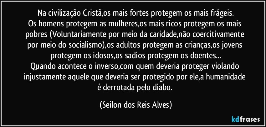 Na civilização Cristã,os mais fortes protegem os mais frágeis.
Os homens protegem as mulheres,os mais ricos protegem os mais pobres (Voluntariamente por meio da caridade,não coercitivamente por meio do socialismo),os adultos protegem as crianças,os jovens protegem os idosos,os sadios protegem os doentes...
Quando acontece o inverso,com quem deveria proteger violando injustamente aquele que deveria ser protegido por ele,a humanidade é derrotada pelo diabo. (Seilon dos Reis Alves)