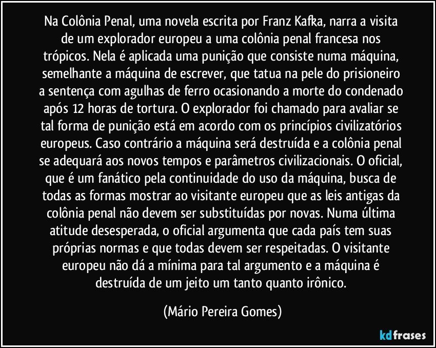 Na Colônia Penal, uma novela escrita por Franz Kafka, narra a visita de um explorador europeu a uma colônia penal francesa nos trópicos. Nela é aplicada uma punição que consiste numa máquina, semelhante a máquina de escrever, que tatua na pele do prisioneiro a sentença com agulhas de ferro ocasionando a morte do condenado após 12 horas de tortura. O explorador foi chamado para avaliar se tal forma de punição está em acordo com os princípios civilizatórios europeus. Caso contrário a máquina será destruída e a colônia penal se adequará aos novos tempos e parâmetros civilizacionais. O oficial, que é um fanático pela continuidade do uso da máquina, busca de todas as formas mostrar ao visitante europeu que as leis antigas da colônia penal não devem ser substituídas por novas. Numa última atitude desesperada, o oficial argumenta que cada país tem suas próprias normas e que todas devem ser respeitadas. O visitante europeu não dá a mínima para tal argumento e a máquina é destruída de um jeito um tanto quanto irônico. (Mário Pereira Gomes)