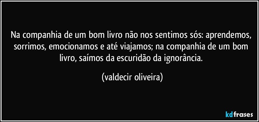 Na companhia de um bom livro não nos sentimos sós: aprendemos, sorrimos, emocionamos e até viajamos; na companhia de um bom livro, saímos da escuridão da ignorância. (valdecir oliveira)