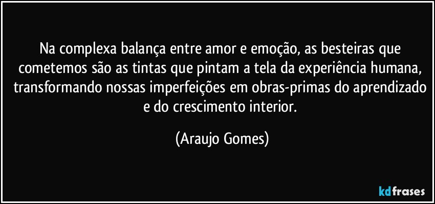 Na complexa balança entre amor e emoção, as besteiras que cometemos são as tintas que pintam a tela da experiência humana, transformando nossas imperfeições em obras-primas do aprendizado e do crescimento interior. (Araujo Gomes)