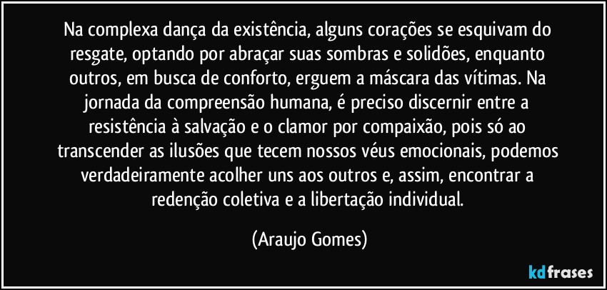 Na complexa dança da existência, alguns corações se esquivam do resgate, optando por abraçar suas sombras e solidões, enquanto outros, em busca de conforto, erguem a máscara das vítimas. Na jornada da compreensão humana, é preciso discernir entre a resistência à salvação e o clamor por compaixão, pois só ao transcender as ilusões que tecem nossos véus emocionais, podemos verdadeiramente acolher uns aos outros e, assim, encontrar a redenção coletiva e a libertação individual. (Araujo Gomes)