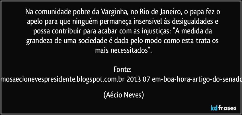 Na comunidade pobre da Varginha, no Rio de Janeiro, o papa fez o apelo para que ninguém permaneça insensível às desigualdades e possa contribuir para acabar com as injustiças: "A medida da grandeza de uma sociedade é dada pelo modo como esta trata os mais necessitados".

Fonte: http://queremosaecionevespresidente.blogspot.com.br/2013/07/em-boa-hora-artigo-do-senador-aecio.html (Aécio Neves)