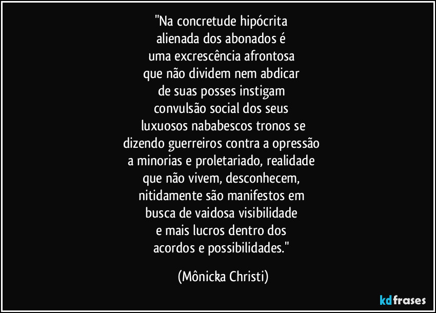 "Na concretude hipócrita 
alienada dos abonados é 
uma excrescência afrontosa 
que não dividem nem abdicar 
de suas posses instigam 
convulsão social dos seus 
luxuosos nababescos tronos se
dizendo guerreiros contra a opressão 
a minorias e proletariado, realidade 
que não vivem, desconhecem, 
nitidamente são manifestos em 
busca de vaidosa visibilidade 
e mais lucros dentro dos 
acordos e possibilidades." (Mônicka Christi)