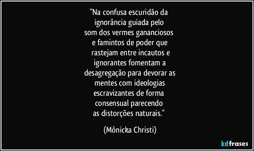 "Na confusa escuridão da
ignorância guiada pelo
som dos vermes gananciosos
e famintos de poder que
rastejam entre incautos e
ignorantes fomentam a
desagregação para devorar as
mentes com ideologias
escravizantes de forma
consensual parecendo
as distorções naturais." (Mônicka Christi)
