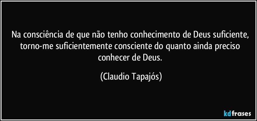 Na consciência de que não tenho conhecimento de Deus suficiente, torno-me suficientemente consciente do quanto ainda preciso conhecer de Deus. (Claudio Tapajós)