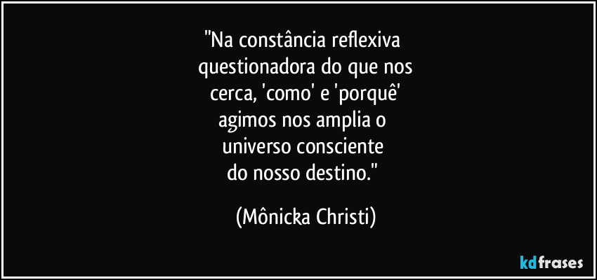 "Na constância reflexiva 
questionadora do que nos
 cerca, 'como'  e 'porquê' 
agimos nos amplia o 
universo consciente 
do nosso destino." (Mônicka Christi)