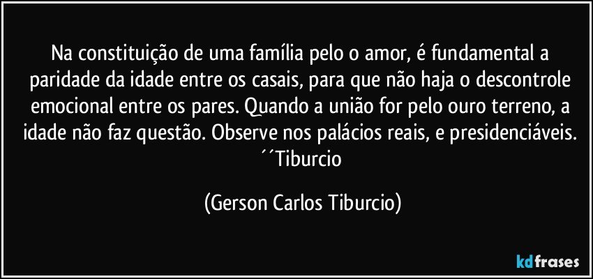 Na constituição de uma família pelo o amor, é fundamental a paridade da idade entre os casais, para que não haja o descontrole emocional entre os pares. Quando a união for pelo ouro terreno, a idade não faz questão. Observe nos palácios reais, e presidenciáveis. ´´Tiburcio (Gerson Carlos Tiburcio)