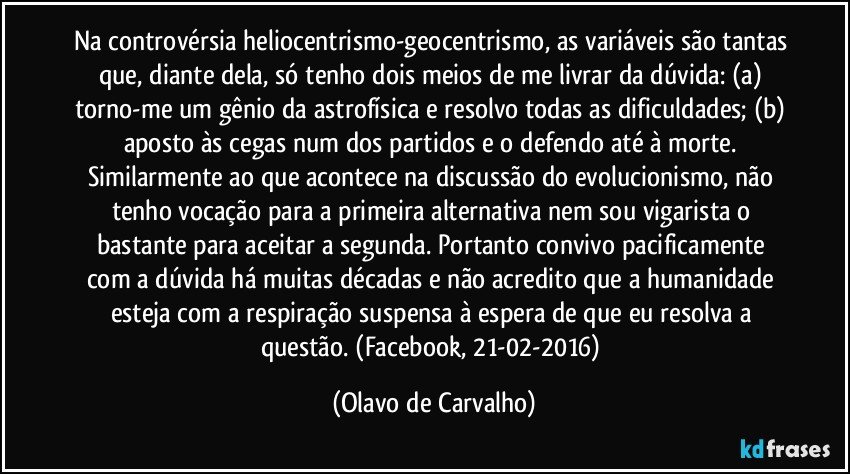 Na controvérsia heliocentrismo-geocentrismo, as variáveis são tantas que, diante dela, só tenho dois meios de me livrar da dúvida: (a) torno-me um gênio da astrofísica e resolvo todas as dificuldades; (b) aposto às cegas num dos partidos e o defendo até à morte. Similarmente ao que acontece na discussão do evolucionismo, não tenho vocação para a primeira alternativa nem sou vigarista o bastante para aceitar a segunda. Portanto convivo pacificamente com a dúvida há muitas décadas e não acredito que a humanidade esteja com a respiração suspensa à espera de que eu resolva a questão. (Facebook, 21-02-2016) (Olavo de Carvalho)