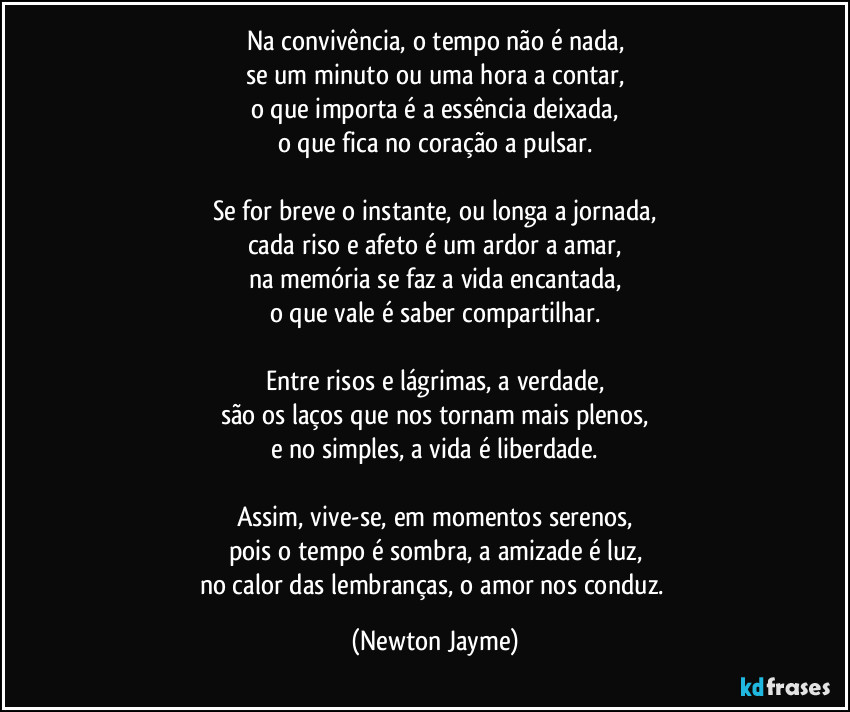 Na convivência, o tempo não é nada,
se um minuto ou uma hora a contar,
o que importa é a essência deixada,
o que fica no coração a pulsar.

Se for breve o instante, ou longa a jornada,
cada riso e afeto é um ardor a amar,
na memória se faz a vida encantada,
o que vale é saber compartilhar.

Entre risos e lágrimas, a verdade,
são os laços que nos tornam mais plenos,
e no simples, a vida é liberdade.

Assim, vive-se, em momentos serenos,
pois o tempo é sombra, a amizade é luz,
no calor das lembranças, o amor nos conduz. (Newton Jayme)