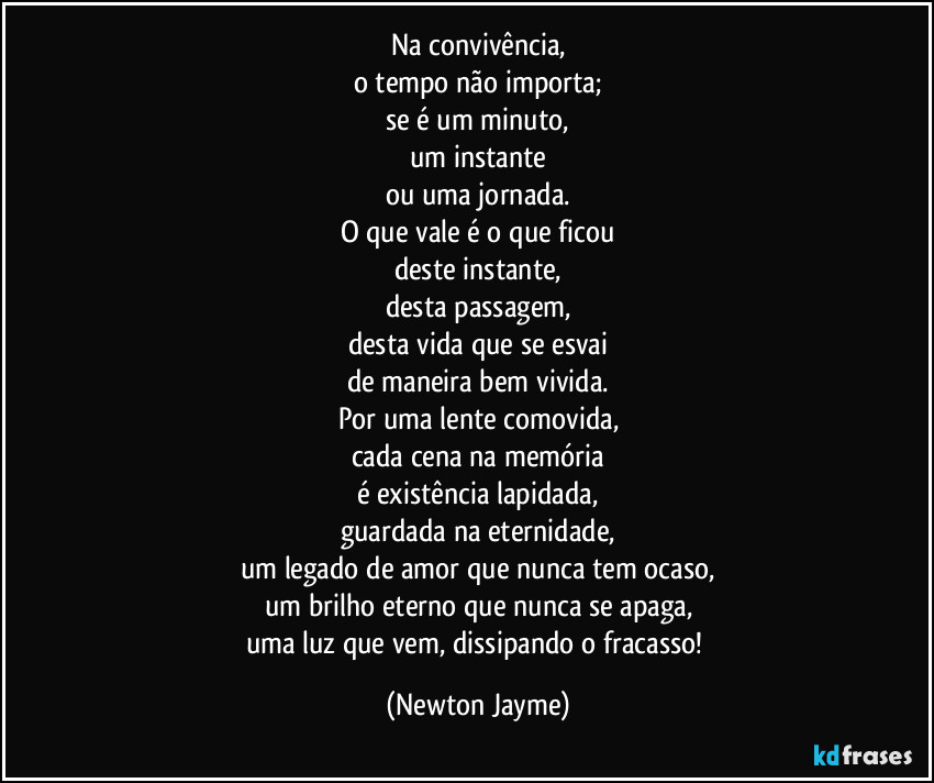 Na convivência,
o tempo não importa;
se é um minuto,
um instante
ou uma jornada.
O que vale é o que ficou
deste instante,
desta passagem,
desta vida que se esvai
de maneira bem vivida.
Por uma lente comovida,
cada cena na memória
é existência lapidada,
guardada na eternidade,
um legado de amor que nunca tem ocaso,
um brilho eterno que nunca se apaga,
uma luz que vem, dissipando o fracasso! (Newton Jayme)