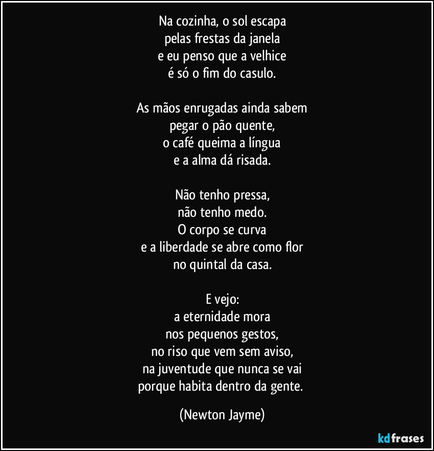 Na cozinha, o sol escapa
pelas frestas da janela
e eu penso que a velhice
é só o fim do casulo.

As mãos enrugadas ainda sabem
pegar o pão quente,
o café queima a língua
e a alma dá risada.

Não tenho pressa,
não tenho medo.
O corpo se curva
e a liberdade se abre como flor
no quintal da casa.

E vejo:
a eternidade mora
nos pequenos gestos,
no riso que vem sem aviso,
na juventude que nunca se vai
porque habita dentro da gente. (Newton Jayme)