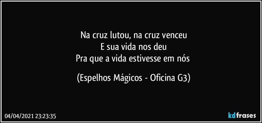 Na cruz lutou, na cruz venceu
E sua vida nos deu
Pra que a vida estivesse em nós (Espelhos Mágicos - Oficina G3)