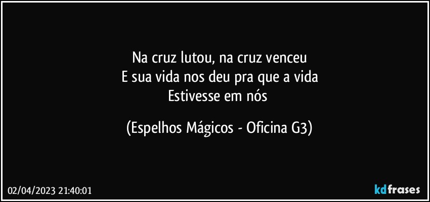 Na cruz lutou, na cruz venceu
E sua vida nos deu pra que a vida
Estivesse em nós (Espelhos Mágicos - Oficina G3)