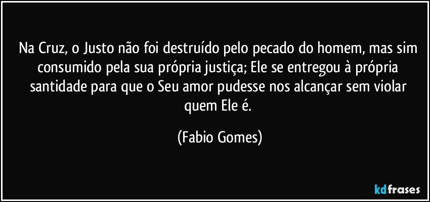 Na Cruz, o Justo não foi destruído pelo pecado do homem, mas sim consumido pela sua própria justiça; Ele se entregou à própria santidade para que o Seu amor pudesse nos alcançar sem violar quem Ele é. (Fabio Gomes)