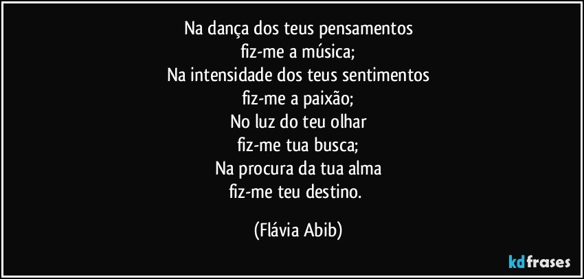 Na dança dos teus pensamentos
fiz-me a música;
Na intensidade dos teus sentimentos
fiz-me a paixão;
No luz do teu olhar
fiz-me tua busca;
Na procura da tua alma
fiz-me teu destino. (Flávia Abib)