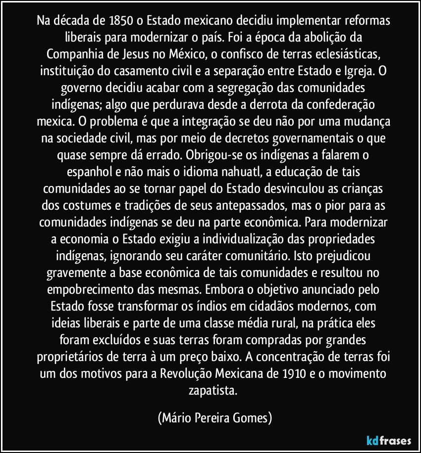 Na década de 1850 o Estado mexicano decidiu implementar reformas liberais para modernizar o país. Foi a época da abolição da Companhia de Jesus no México, o confisco de terras eclesiásticas, instituição do casamento civil e a separação entre Estado e Igreja. O governo decidiu acabar com a segregação das comunidades indígenas; algo que perdurava desde a derrota da confederação mexica. O problema é que a integração se deu não por uma mudança na sociedade civil, mas por meio de decretos governamentais o que quase sempre dá errado. Obrigou-se os indígenas a falarem o espanhol e não mais o idioma nahuatl, a educação de tais comunidades ao se tornar papel do Estado desvinculou as crianças dos costumes e tradições de seus antepassados, mas o pior para as comunidades indígenas se deu na parte econômica. Para modernizar a economia o Estado exigiu a individualização das propriedades indígenas, ignorando seu caráter comunitário. Isto prejudicou gravemente a base econômica de tais comunidades e resultou no empobrecimento das mesmas. Embora o objetivo anunciado pelo Estado fosse transformar os índios em cidadãos modernos, com ideias liberais e parte de uma classe média rural, na prática eles foram excluídos e suas terras foram compradas por grandes proprietários de terra à um preço baixo. A concentração de terras foi um dos motivos para a Revolução Mexicana de 1910 e o movimento zapatista. (Mário Pereira Gomes)