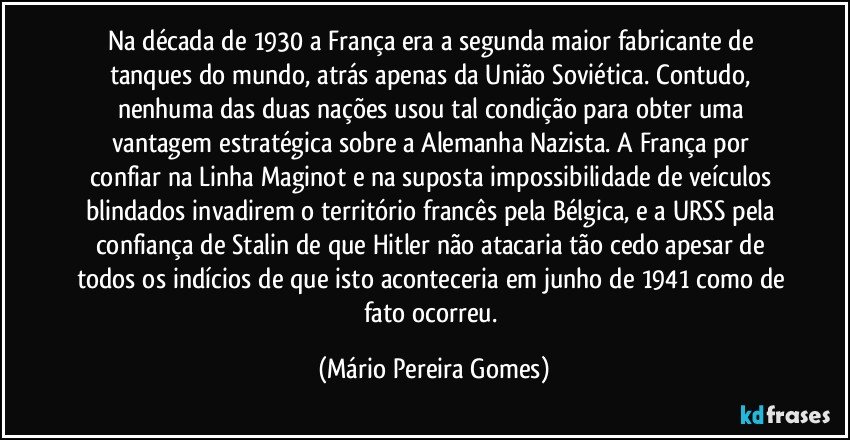 Na década de 1930 a França era a segunda maior fabricante de tanques do mundo, atrás apenas da União Soviética. Contudo, nenhuma das duas nações usou tal condição para obter uma vantagem estratégica sobre a Alemanha Nazista. A França por confiar na Linha Maginot e na suposta impossibilidade de veículos blindados invadirem o território francês pela Bélgica, e a URSS pela confiança de Stalin de que Hitler não atacaria tão cedo apesar de todos os indícios de que isto aconteceria em junho de 1941 como de fato ocorreu. (Mário Pereira Gomes)