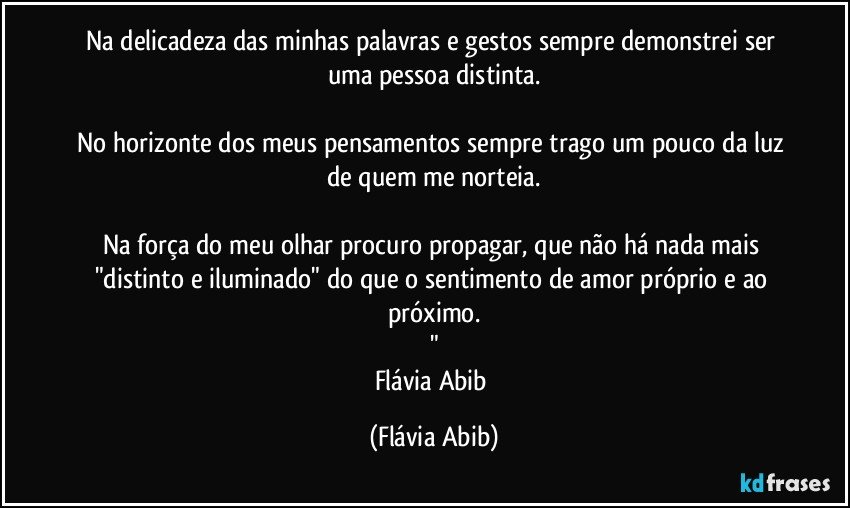 Na delicadeza das minhas palavras e gestos sempre demonstrei ser uma pessoa distinta.

No horizonte dos meus pensamentos sempre trago um pouco da luz de quem me norteia.

Na força do meu olhar procuro propagar, que não há nada mais "distinto e iluminado" do que o sentimento de amor próprio e ao próximo.
"
Flávia Abib (Flávia Abib)