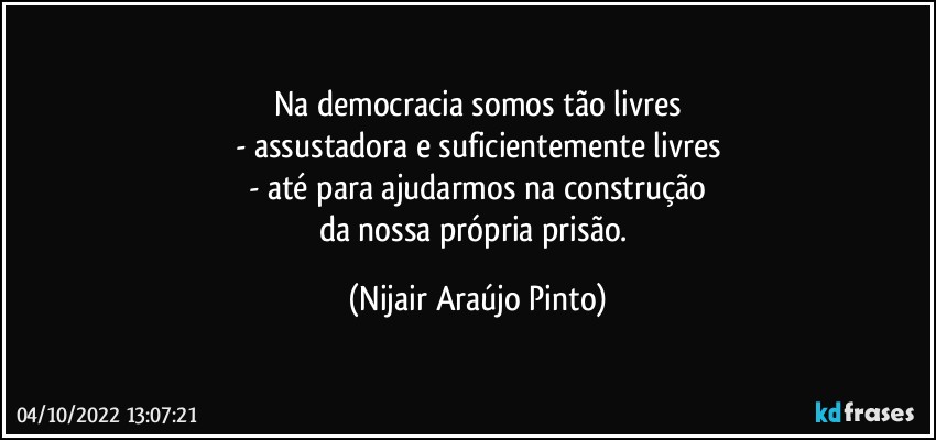 Na democracia somos tão livres
- assustadora e suficientemente livres
- até para ajudarmos na construção
da nossa própria prisão. (Nijair Araújo Pinto)