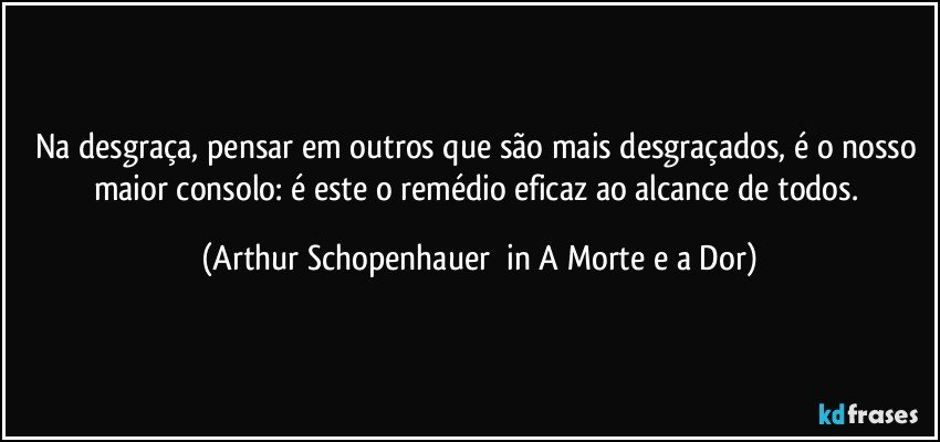 Na desgraça, pensar em outros que são mais desgraçados, é o nosso maior consolo: é este o remédio eficaz ao alcance de todos. (Arthur Schopenhauer  in A Morte e a Dor)