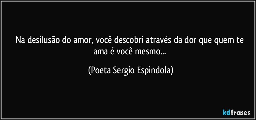 Na desilusão do amor, você descobri através da dor que quem te ama é você mesmo... (Poeta Sergio Espindola)