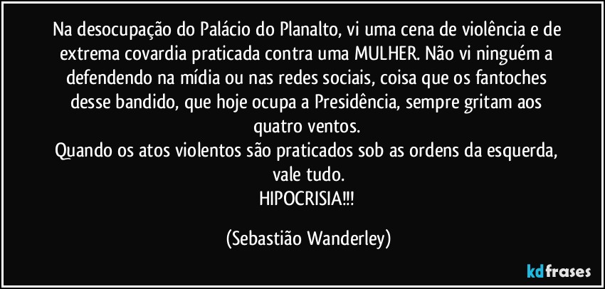 Na desocupação do Palácio do Planalto, vi uma cena de violência e de extrema covardia praticada contra uma MULHER. Não vi ninguém a defendendo na mídia ou nas redes sociais, coisa que os fantoches desse bandido, que hoje ocupa a Presidência, sempre gritam aos quatro ventos. 
Quando os atos violentos são praticados sob as ordens da esquerda, vale tudo.
HIPOCRISIA!!! (Sebastião Wanderley)