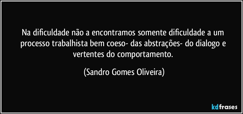 Na dificuldade não a encontramos somente dificuldade a um processo trabalhista bem coeso- das abstrações- do dialogo e vertentes do comportamento. (Sandro Gomes Oliveira)